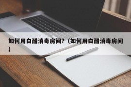 如何用白醋消毒房间?（如何用白醋消毒房间）