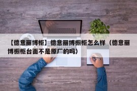 【德意丽博柜】德意丽博橱柜怎么样（德意丽博橱柜台面不是原厂的吗）