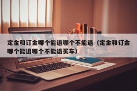 定金和订金哪个能退哪个不能退（定金和订金哪个能退哪个不能退买车）