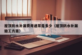 屋顶防水补漏费用通常是多少（屋顶防水补漏施工方案）