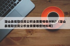 潜山县提取住房公积金需要哪些材料?（潜山县提取住房公积金需要哪些材料呢）