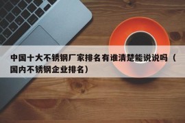 中国十大不锈钢厂家排名有谁清楚能说说吗（国内不锈钢企业排名）