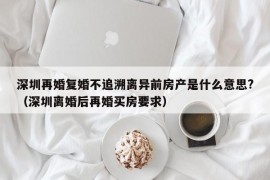 深圳再婚复婚不追溯离异前房产是什么意思?（深圳离婚后再婚买房要求）