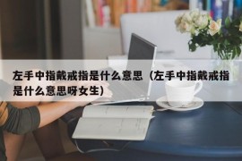 左手中指戴戒指是什么意思（左手中指戴戒指是什么意思呀女生）