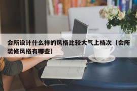 会所设计什么样的风格比较大气上档次（会所装修风格有哪些）