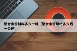 铝合金窗材料多少一吨（铝合金窗铝材多少钱一公斤）