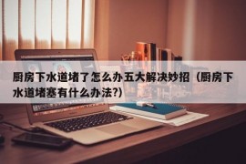 厨房下水道堵了怎么办五大解决妙招（厨房下水道堵塞有什么办法?）