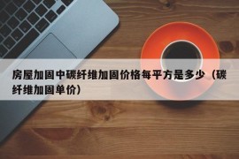 房屋加固中碳纤维加固价格每平方是多少（碳纤维加固单价）