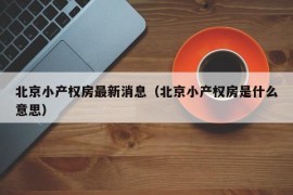 北京小产权房最新消息（北京小产权房是什么意思）