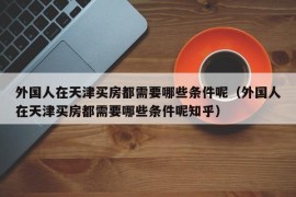 外国人在天津买房都需要哪些条件呢（外国人在天津买房都需要哪些条件呢知乎）