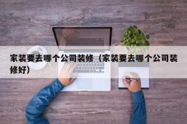 家装要去哪个公司装修（家装要去哪个公司装修好）