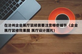 在沧州企业展厅装修需要注意哪些细节（企业展厅装修效果图 展厅设计图片）