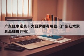 广东红木家具十大品牌都有哪些（广东红木家具品牌排行榜）