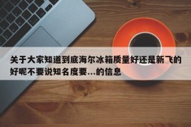 关于大家知道到底海尔冰箱质量好还是新飞的好呢不要说知名度要...的信息