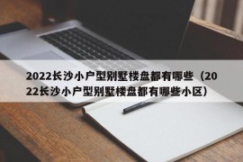 2022长沙小户型别墅楼盘都有哪些（2022长沙小户型别墅楼盘都有哪些小区）