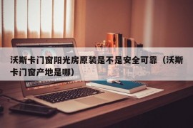 沃斯卡门窗阳光房原装是不是安全可靠（沃斯卡门窗产地是哪）