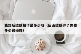 我想后玻璃报价是多少呀（后面玻璃碎了需要多少钱修理）