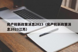 房产税新政策消息2023（房产税新政策消息2023江苏）