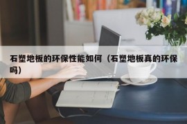 石塑地板的环保性能如何（石塑地板真的环保吗）