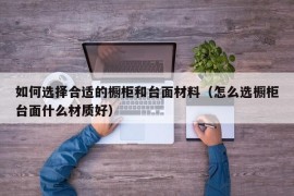 如何选择合适的橱柜和台面材料（怎么选橱柜台面什么材质好）