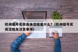 杭州摇号买房具体流程是什么?（杭州摇号买房流程及注意事项）