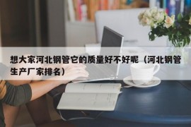 想大家河北钢管它的质量好不好呢（河北钢管生产厂家排名）