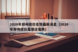 2020年郑州房价走势最新消息（2020年郑州房价是涨还是跌）