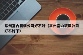 常州室内装潢公司好不好（常州室内装潢公司好不好干）