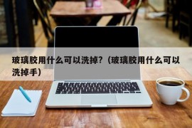 玻璃胶用什么可以洗掉?（玻璃胶用什么可以洗掉手）