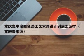 重庆壹木渝皓免漆工艺家具设计到底怎么样（重庆壹木源）