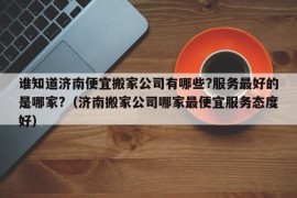 谁知道济南便宜搬家公司有哪些?服务最好的是哪家?（济南搬家公司哪家最便宜服务态度好）