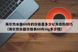 海尔热水器60升的价格是多少以及选购技巧（海尔热水器价格表60升mg多少钱）