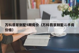 万科翡翠别墅5期房价（万科翡翠别墅二手房价格）