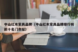 中山红木家具品牌（中山红木家具品牌排行榜前十名门市址）