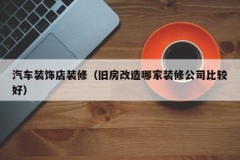 汽车装饰店装修（旧房改造哪家装修公司比较好）