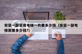 安装一部家用电梯一共要多少钱（安装一部电梯需要多少钱?）