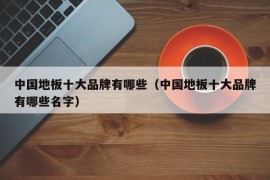 中国地板十大品牌有哪些（中国地板十大品牌有哪些名字）