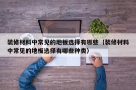 装修材料中常见的地板选择有哪些（装修材料中常见的地板选择有哪些种类）