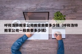 呼和浩特搬家公司搬家需要多少钱（呼和浩特搬家公司一般需要多少钱）