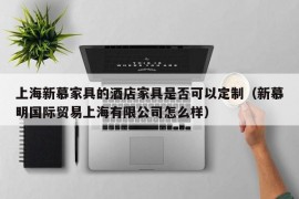 上海新慕家具的酒店家具是否可以定制（新慕明国际贸易上海有限公司怎么样）