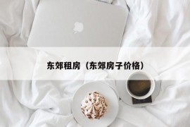 东郊租房（东郊房子价格）