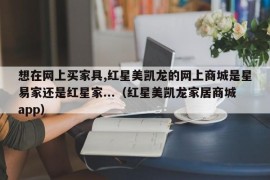 想在网上买家具,红星美凯龙的网上商城是星易家还是红星家...（红星美凯龙家居商城app）