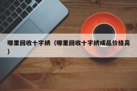 哪里回收十字绣（哪里回收十字绣成品价格高）