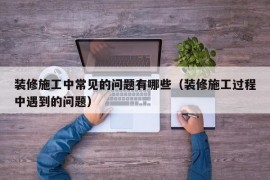 装修施工中常见的问题有哪些（装修施工过程中遇到的问题）