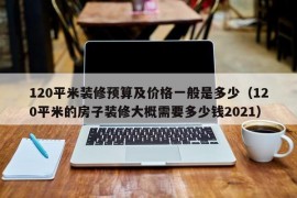 120平米装修预算及价格一般是多少（120平米的房子装修大概需要多少钱2021）