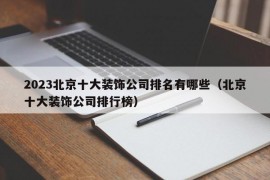 2023北京十大装饰公司排名有哪些（北京十大装饰公司排行榜）