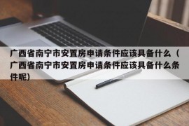 广西省南宁市安置房申请条件应该具备什么（广西省南宁市安置房申请条件应该具备什么条件呢）