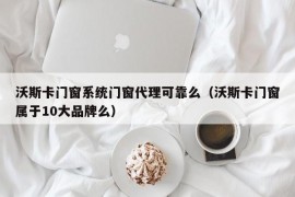 沃斯卡门窗系统门窗代理可靠么（沃斯卡门窗属于10大品牌么）