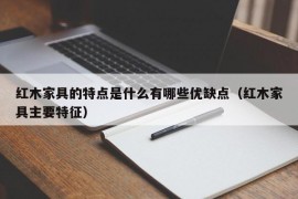 红木家具的特点是什么有哪些优缺点（红木家具主要特征）