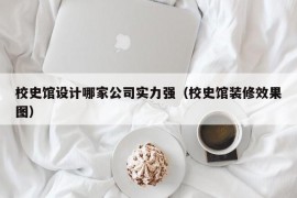 校史馆设计哪家公司实力强（校史馆装修效果图）